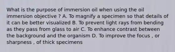 What is the purpose of immersion oil when using the oil immersion objective ? A. To magnify a specimen so that details of it can be better visualized B. To prevent light rays from bending as they pass from glass to air C. To enhance contrast between the background and the organism D. To improve the focus , or sharpness , of thick specimens