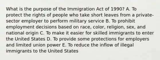 What is the purpose of the Immigration Act of​ 1990? A. To protect the rights of people who take short leaves from a​ private-sector employer to perform military service B. To prohibit employment decisions based on​ race, color,​ religion, sex, and national origin C. To make it easier for skilled immigrants to enter the United States D. To provide some protections for employers and limited union power E. To reduce the inflow of illegal immigrants to the United States