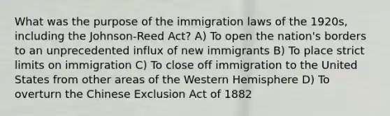 What was the purpose of the immigration laws of the 1920s, including the Johnson-Reed Act? A) To open the nation's borders to an unprecedented influx of new immigrants B) To place strict limits on immigration C) To close off immigration to the United States from other areas of the Western Hemisphere D) To overturn the Chinese Exclusion Act of 1882