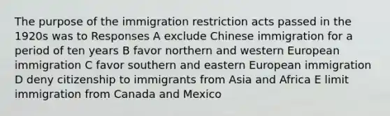 The purpose of the immigration restriction acts passed in the 1920s was to Responses A exclude Chinese immigration for a period of ten years B favor northern and western European immigration C favor southern and eastern European immigration D deny citizenship to immigrants from Asia and Africa E limit immigration from Canada and Mexico