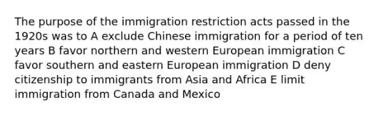 The purpose of the immigration restriction acts passed in the 1920s was to A exclude Chinese immigration for a period of ten years B favor northern and western European immigration C favor southern and <a href='https://www.questionai.com/knowledge/k6dJlLs4qr-eastern-europe' class='anchor-knowledge'>eastern europe</a>an immigration D deny citizenship to immigrants from Asia and Africa E limit immigration from Canada and Mexico