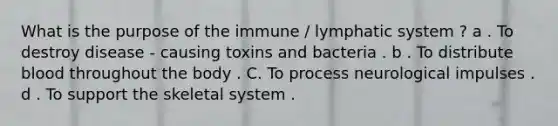 What is the purpose of the immune / lymphatic system ? a . To destroy disease - causing toxins and bacteria . b . To distribute blood throughout the body . C. To process neurological impulses . d . To support the skeletal system .