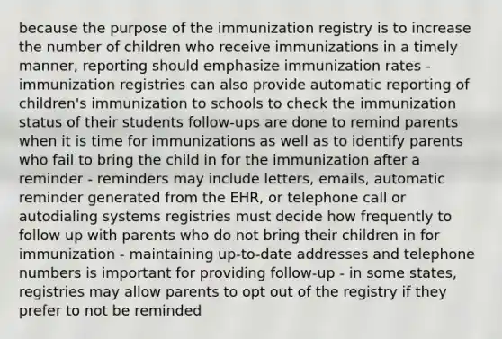 because the purpose of the immunization registry is to increase the number of children who receive immunizations in a timely manner, reporting should emphasize immunization rates - immunization registries can also provide automatic reporting of children's immunization to schools to check the immunization status of their students follow-ups are done to remind parents when it is time for immunizations as well as to identify parents who fail to bring the child in for the immunization after a reminder - reminders may include letters, emails, automatic reminder generated from the EHR, or telephone call or autodialing systems registries must decide how frequently to follow up with parents who do not bring their children in for immunization - maintaining up-to-date addresses and telephone numbers is important for providing follow-up - in some states, registries may allow parents to opt out of the registry if they prefer to not be reminded