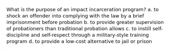 What is the purpose of an impact incarceration program? a. to shock an offender into complying with the law by a brief imprisonment before probation b. to provide greater supervision of probationers than traditional probation allows c. to instill self-discipline and self-respect through a military-style training program d. to provide a low-cost alternative to jail or prison