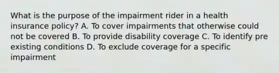 What is the purpose of the impairment rider in a health insurance policy? A. To cover impairments that otherwise could not be covered B. To provide disability coverage C. To identify pre existing conditions D. To exclude coverage for a specific impairment