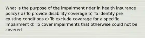 What is the purpose of the impairment rider in health insurance policy? a) To provide disability coverage b) To identify pre-existing conditions c) To exclude coverage for a specific impairment d) To cover impairments that otherwise could not be covered