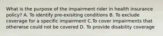 What is the purpose of the impairment rider in health insurance policy? A. To identify pre-exisiting conditions B. To exclude coverage for a specific impairment C.To cover impairments that otherwise could not be covered D. To provide disability coverage