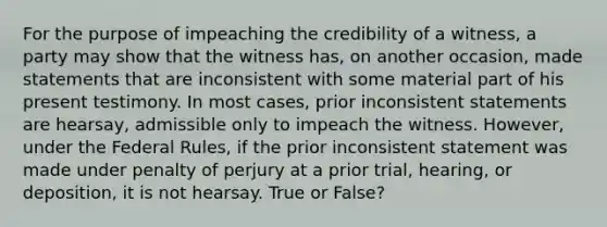 For the purpose of impeaching the credibility of a witness, a party may show that the witness has, on another occasion, made statements that are inconsistent with some material part of his present testimony. In most cases, prior inconsistent statements are hearsay, admissible only to impeach the witness. However, under the Federal Rules, if the prior inconsistent statement was made under penalty of perjury at a prior trial, hearing, or deposition, it is not hearsay. True or False?