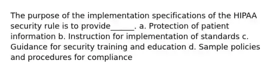 The purpose of the implementation specifications of the HIPAA security rule is to provide______. a. Protection of patient information b. Instruction for implementation of standards c. Guidance for security training and education d. Sample policies and procedures for compliance