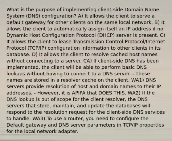 What is the purpose of implementing client-side Domain Name System (DNS) configuration? A) It allows the client to serve a default gateway for other clients on the same local network. B) It allows the client to automatically assign itself an IP address if no Dynamic Host Configuration Protocol (DHCP) server is present. C) It allows the client to lease Transmission Control Protocol/Internet Protocol (TCP/IP) configuration information to other clients in its database. D) It allows the client to resolve cached host names without connecting to a server. CA) If client-side DNS has been implemented, the client will be able to perform basic DNS lookups without having to connect to a DNS server. - These names are stored in a resolver cache on the client. WA1) DNS servers provide resolution of host and domain names to their IP addresses. - However, it is APIPA that DOES THIS. WA2) If the DNS lookup is out of scope for the client resolver, the DNS servers that store, maintain, and update the databases will respond to the resolution request for the client-side DNS services to handle. WA3) To use a router, you need to configure the Default gateway and DNS server parameters in TCP/IP properties for the local network adapter.