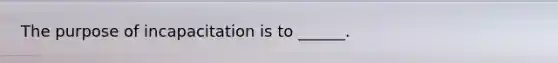 The purpose of incapacitation is to ______.