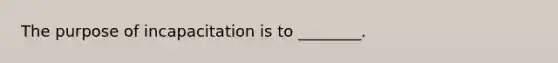 The purpose of incapacitation is to​ ________.