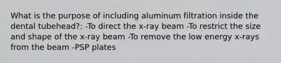 What is the purpose of including aluminum filtration inside the dental tubehead?: -To direct the x-ray beam -To restrict the size and shape of the x-ray beam -To remove the low energy x-rays from the beam -PSP plates