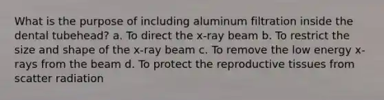 What is the purpose of including aluminum filtration inside the dental tubehead? a. To direct the x-ray beam b. To restrict the size and shape of the x-ray beam c. To remove the low energy x-rays from the beam d. To protect the reproductive tissues from scatter radiation