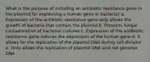 What is the purpose of including an antibiotic resistance gene in the plasmid for expressing a human gene in bacteria? a. Expression of the antibiotic resistance gene only allows the growth of bacteria that contain the plasmid b. Prevents fungal contamination of bacterial cultures c. Expression of the antibiotic resistance gene induces the expression of the human gene d. It allows for the replication of the plasmid DNA during cell division e. Only allows the replication of plasmid DNA and not genomic DNA