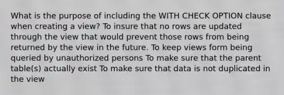 What is the purpose of including the WITH CHECK OPTION clause when creating a view? To insure that no rows are updated through the view that would prevent those rows from being returned by the view in the future. To keep views form being queried by unauthorized persons To make sure that the parent table(s) actually exist To make sure that data is not duplicated in the view