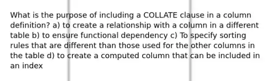 What is the purpose of including a COLLATE clause in a column definition? a) to create a relationship with a column in a different table b) to ensure functional dependency c) To specify sorting rules that are different than those used for the other columns in the table d) to create a computed column that can be included in an index