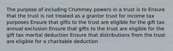 The purpose of including Crummey powers in a trust is to Ensure that the trust is not treated as a grantor trust for income tax purposes Ensure that gifts to the trust are eligible for the gift tax annual exclusion Ensure that gifts to the trust are eligible for the gift tax marital deduction Ensure that distributions from the trust are eligible for a charitable deduction