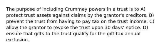 The purpose of including Crummey powers in a trust is to A) protect trust assets against claims by the grantor's creditors. B) prevent the trust from having to pay tax on the trust income. C) allow the grantor to revoke the trust upon 30 days' notice. D) ensure that gifts to the trust qualify for the gift tax annual exclusion.