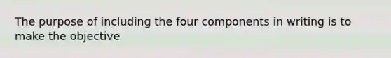 The purpose of including the four components in writing is to make the objective