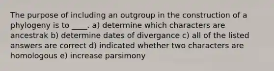 The purpose of including an outgroup in the construction of a phylogeny is to ____. a) determine which characters are ancestrak b) determine dates of divergance c) all of the listed answers are correct d) indicated whether two characters are homologous e) increase parsimony