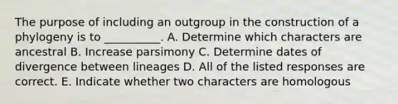 The purpose of including an outgroup in the construction of a phylogeny is to __________. A. Determine which characters are ancestral B. Increase parsimony C. Determine dates of divergence between lineages D. All of the listed responses are correct. E. Indicate whether two characters are homologous