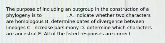 The purpose of including an outgroup in the construction of a phylogeny is to __________. A. indicate whether two characters are homologous B. determine dates of divergence between lineages C. increase parsimony D. determine which characters are ancestral E. All of the listed responses are correct.