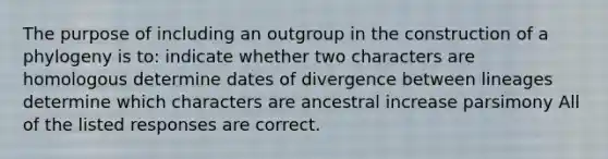 The purpose of including an outgroup in the construction of a phylogeny is to: indicate whether two characters are homologous determine dates of divergence between lineages determine which characters are ancestral increase parsimony All of the listed responses are correct.