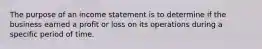 The purpose of an income statement is to determine if the business earned a profit or loss on its operations during a specific period of time.