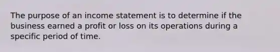 The purpose of an income statement is to determine if the business earned a profit or loss on its operations during a specific period of time.