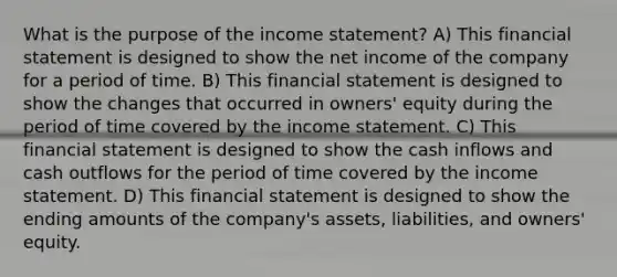 What is the purpose of the income statement? A) This financial statement is designed to show the net income of the company for a period of time. B) This financial statement is designed to show the changes that occurred in owners' equity during the period of time covered by the income statement. C) This financial statement is designed to show the cash inflows and cash outflows for the period of time covered by the income statement. D) This financial statement is designed to show the ending amounts of the company's assets, liabilities, and owners' equity.