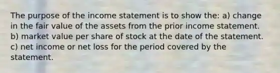 The purpose of the <a href='https://www.questionai.com/knowledge/kCPMsnOwdm-income-statement' class='anchor-knowledge'>income statement</a> is to show the: a) change in the fair value of the assets from the prior income statement. b) market value per share of stock at the date of the statement. c) net income or net loss for the period covered by the statement.