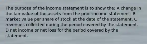 The purpose of the <a href='https://www.questionai.com/knowledge/kCPMsnOwdm-income-statement' class='anchor-knowledge'>income statement</a> is to show the: A change in the fair value of the assets from the prior income statement. B market value per share of stock at the date of the statement. C revenues collected during the period covered by the statement. D net income or net loss for the period covered by the statement.