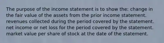 The purpose of the income statement is to show the: change in the fair value of the assets from the prior income statement. revenues collected during the period covered by the statement. net income or net loss for the period covered by the statement. market value per share of stock at the date of the statement.