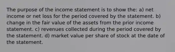 The purpose of the income statement is to show the: a) net income or net loss for the period covered by the statement. b) change in the fair value of the assets from the prior income statement. c) revenues collected during the period covered by the statement. d) market value per share of stock at the date of the statement.