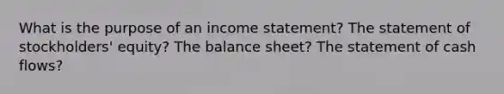 What is the purpose of an income statement? The statement of stockholders' equity? The balance sheet? The statement of cash flows?