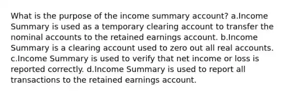 What is the purpose of the income summary account? a.Income Summary is used as a temporary clearing account to transfer the nominal accounts to the retained earnings account. b.Income Summary is a clearing account used to zero out all real accounts. c.Income Summary is used to verify that net income or loss is reported correctly. d.Income Summary is used to report all transactions to the retained earnings account.