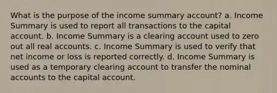 What is the purpose of the income summary account? a. Income Summary is used to report all transactions to the capital account. b. Income Summary is a clearing account used to zero out all real accounts. c. Income Summary is used to verify that net income or loss is reported correctly. d. Income Summary is used as a temporary clearing account to transfer the nominal accounts to the capital account.