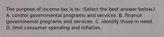 The purpose of income tax is​ to: ​(Select the best answer​ below.) A. control governmental programs and services. B. finance governmental programs and services. C. identify those in need. D. limit consumer spending and inflation.