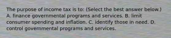 The purpose of income tax is​ to: ​(Select the best answer​ below.) A. finance governmental programs and services. B. limit consumer spending and inflation. C. identify those in need. D. control governmental programs and services.