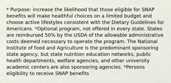 * Purpose: increase the likelihood that those eligible for SNAP benefits will make healthful choices on a limited budget and choose active lifestyles consistent with the Dietary Guidelines for Americans. *Optional program, not offered in every state. States are reimbursed 50% by the USDA of <a href='https://www.questionai.com/knowledge/kAL0udV9XV-the-all' class='anchor-knowledge'>the all</a>owable administrative costs deemed necessary to operate the program. The National Institute of food and Agriculture is the predominant sponsoring state agency, but state nutrition education networks, public health departments, welfare agencies, and other university academic centers are also sponsoring agencies. *Persons eligibility to receive SNAP benefits