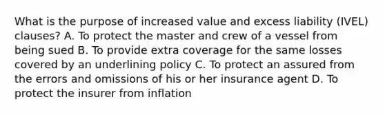 What is the purpose of increased value and excess liability (IVEL) clauses? A. To protect the master and crew of a vessel from being sued B. To provide extra coverage for the same losses covered by an underlining policy C. To protect an assured from the errors and omissions of his or her insurance agent D. To protect the insurer from inflation