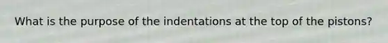 What is the purpose of the indentations at the top of the pistons?