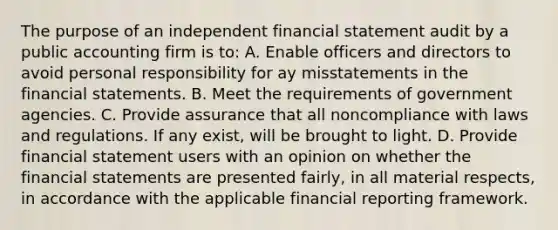 The purpose of an independent financial statement audit by a public accounting firm is to: A. Enable officers and directors to avoid personal responsibility for ay misstatements in the financial statements. B. Meet the requirements of government agencies. C. Provide assurance that all noncompliance with laws and regulations. If any exist, will be brought to light. D. Provide financial statement users with an opinion on whether the financial statements are presented fairly, in all material respects, in accordance with the applicable financial reporting framework.