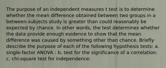 The purpose of an independent measures t test is to determine whether the mean difference obtained between two groups in a between-subjects study is greater than could reasonably be expected by chance. In other words, the test determines whether the data provide enough evidence to show that the mean difference was caused by something other than chance. Briefly describe the purpose of each of the following hypothesis tests: a. single-factor ANOVA : b. test for the significance of a correlation: c. chi-square test for independence: