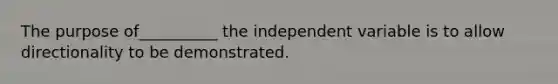 The purpose of__________ the independent variable is to allow directionality to be demonstrated.