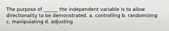 The purpose of ______ the independent variable is to allow directionality to be demonstrated. a. controlling b. randomizing c. manipulating d. adjusting