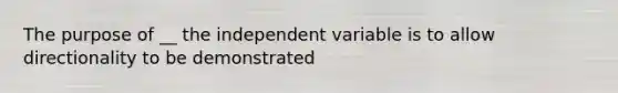 The purpose of __ the independent variable is to allow directionality to be demonstrated