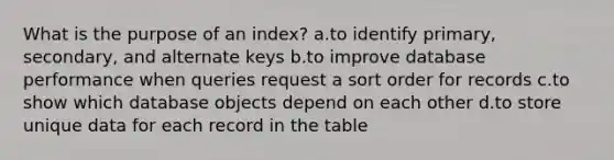 What is the purpose of an index? a.to identify primary, secondary, and alternate keys b.to improve database performance when queries request a sort order for records c.to show which database objects depend on each other d.to store unique data for each record in the table