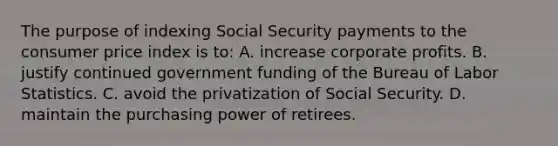 The purpose of indexing Social Security payments to the consumer price index is to: A. increase corporate profits. B. justify continued government funding of the Bureau of Labor Statistics. C. avoid the privatization of Social Security. D. maintain the purchasing power of retirees.